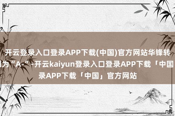 开云登录入口登录APP下载(中国)官方网站华锋转债信用级别为“A-”-开云kaiyun登录入口登录APP下载「中国」官方网站
