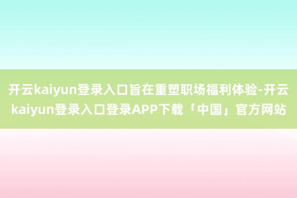 开云kaiyun登录入口旨在重塑职场福利体验-开云kaiyun登录入口登录APP下载「中国」官方网站
