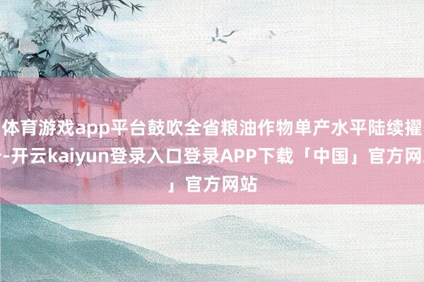 体育游戏app平台鼓吹全省粮油作物单产水平陆续擢升-开云kaiyun登录入口登录APP下载「中国」官方网站