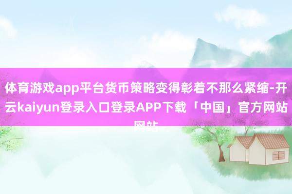 体育游戏app平台货币策略变得彰着不那么紧缩-开云kaiyun登录入口登录APP下载「中国」官方网站