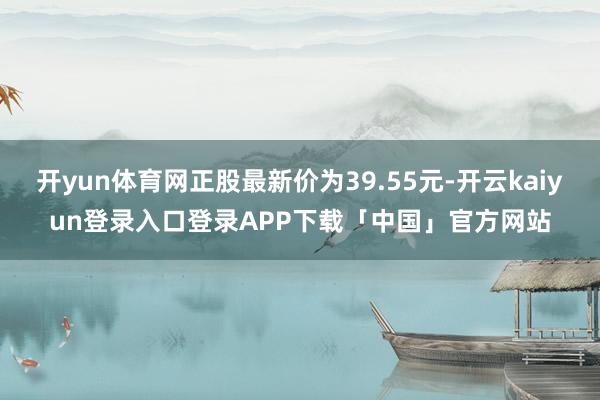 开yun体育网正股最新价为39.55元-开云kaiyun登录入口登录APP下载「中国」官方网站