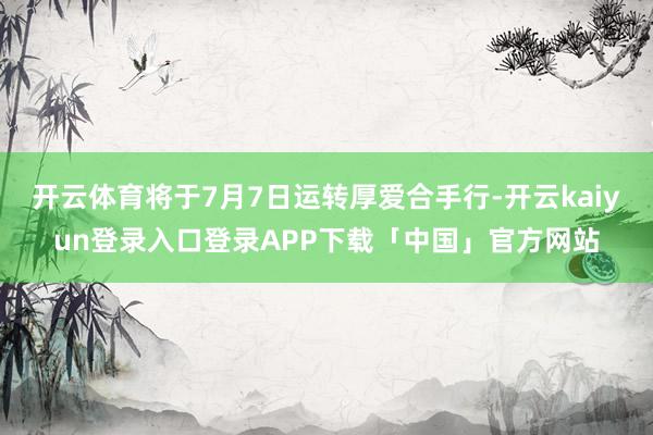 开云体育将于7月7日运转厚爱合手行-开云kaiyun登录入口登录APP下载「中国」官方网站