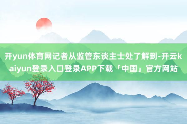 开yun体育网记者从监管东谈主士处了解到-开云kaiyun登录入口登录APP下载「中国」官方网站