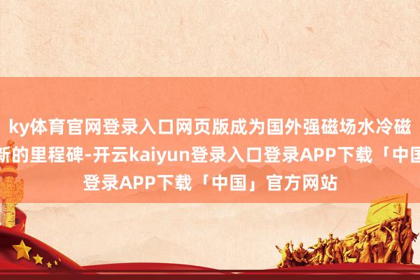 ky体育官网登录入口网页版成为国外强磁场水冷磁体本领发展新的里程碑-开云kaiyun登录入口登录APP下载「中国」官方网站