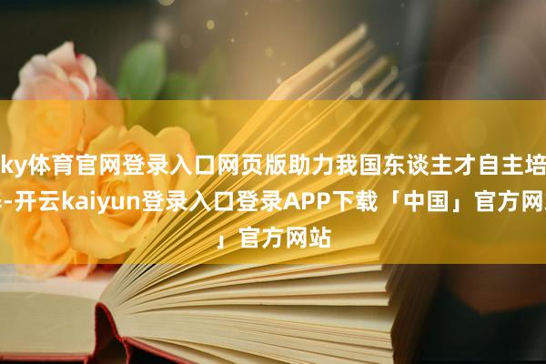 ky体育官网登录入口网页版助力我国东谈主才自主培养-开云kaiyun登录入口登录APP下载「中国」官方网站