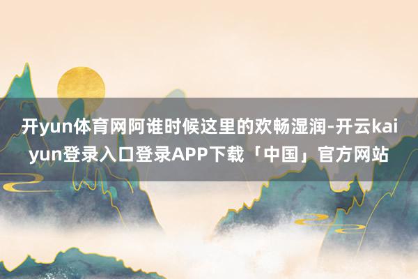 开yun体育网阿谁时候这里的欢畅湿润-开云kaiyun登录入口登录APP下载「中国」官方网站