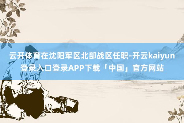 云开体育在沈阳军区北部战区任职-开云kaiyun登录入口登录APP下载「中国」官方网站