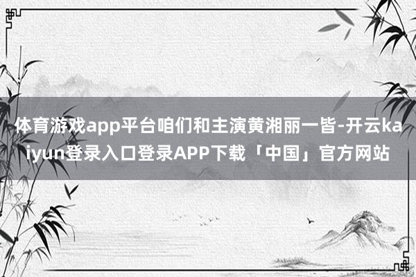 体育游戏app平台咱们和主演黄湘丽一皆-开云kaiyun登录入口登录APP下载「中国」官方网站