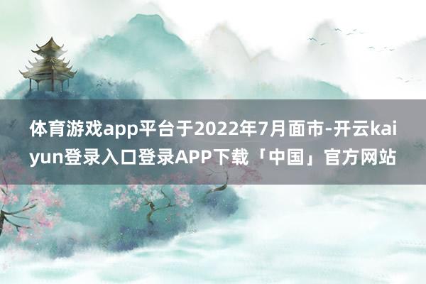 体育游戏app平台于2022年7月面市-开云kaiyun登录入口登录APP下载「中国」官方网站
