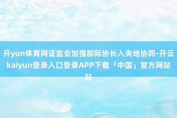 开yun体育网证监会加强部际协长入央地协同-开云kaiyun登录入口登录APP下载「中国」官方网站