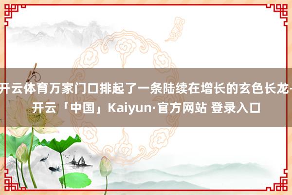 开云体育万家门口排起了一条陆续在增长的玄色长龙-开云「中国」