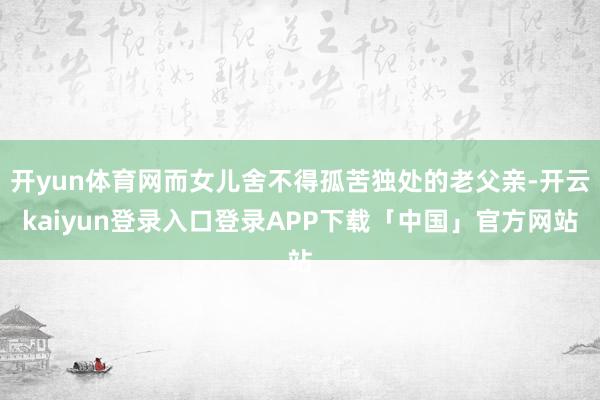 开yun体育网而女儿舍不得孤苦独处的老父亲-开云kaiyun登录入口登录APP下载「中国」官方网站