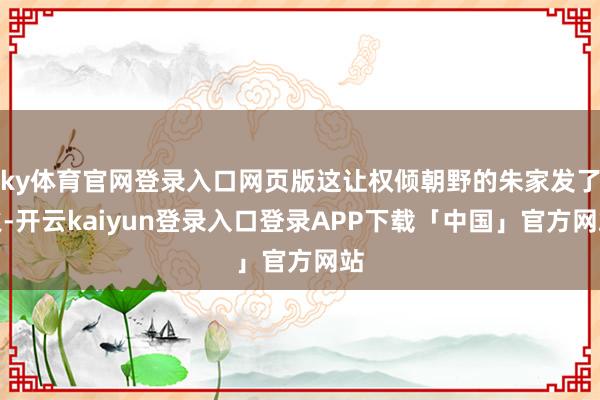 ky体育官网登录入口网页版这让权倾朝野的朱家发了火-开云kaiyun登录入口登录APP下载「中国」官方网站