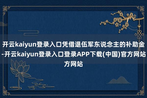 开云kaiyun登录入口凭借退伍军东说念主的补助金-开云ka
