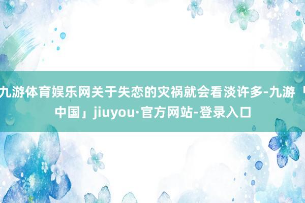 九游体育娱乐网关于失恋的灾祸就会看淡许多-九游「中国」jiu
