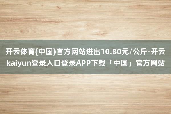 开云体育(中国)官方网站进出10.80元/公斤-开云kaiyun登录入口登录APP下载「中国」官方网站