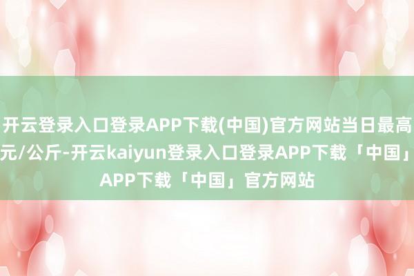 开云登录入口登录APP下载(中国)官方网站当日最高报价7.00元/公斤-开云kaiyun登录入口登录APP下载「中国」官方网站