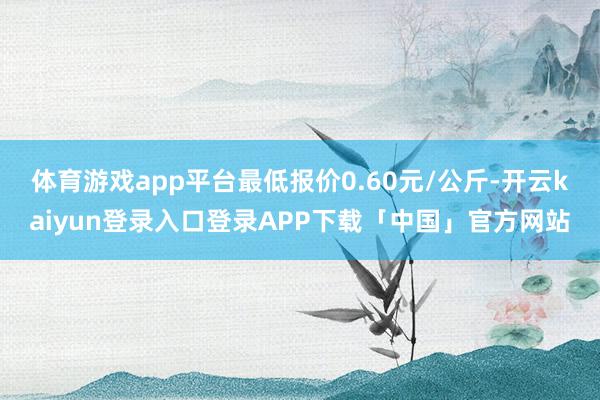 体育游戏app平台最低报价0.60元/公斤-开云kaiyun登录入口登录APP下载「中国」官方网站