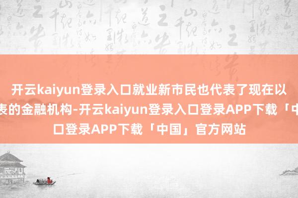 开云kaiyun登录入口就业新市民也代表了现在以交易银行动代表的金融机构-开云kaiyun登录入口登录APP下载「中国」官方网站