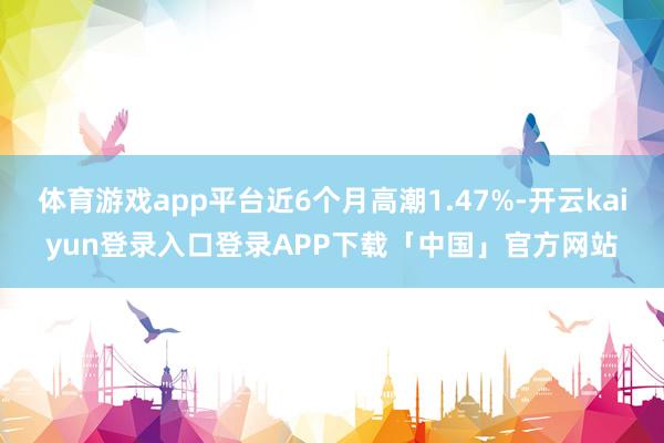 体育游戏app平台近6个月高潮1.47%-开云kaiyun登录入口登录APP下载「中国」官方网站