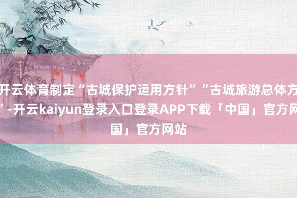开云体育制定“古城保护运用方针”“古城旅游总体方针”-开云kaiyun登录入口登录APP下载「中国」官方网站