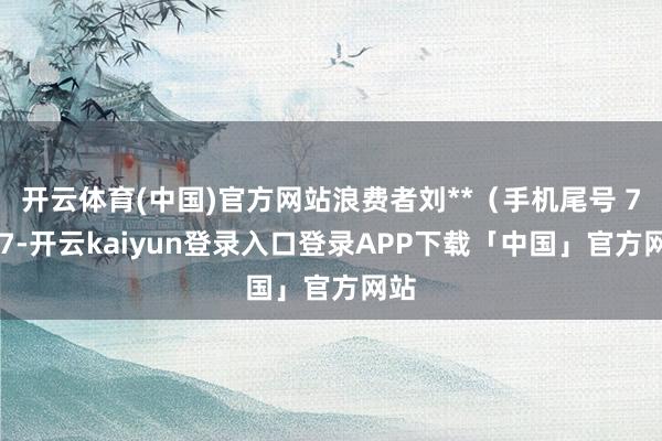 开云体育(中国)官方网站浪费者刘**（手机尾号 7777-开