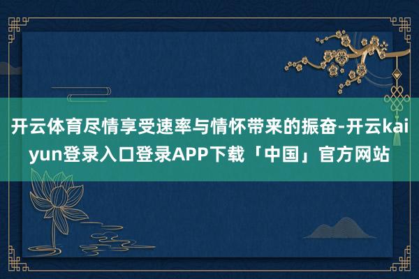 开云体育尽情享受速率与情怀带来的振奋-开云kaiyun登录入口登录APP下载「中国」官方网站