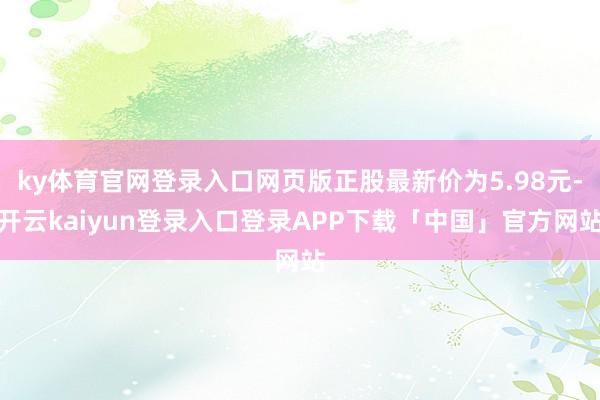 ky体育官网登录入口网页版正股最新价为5.98元-开云kaiyun登录入口登录APP下载「中国」官方网站