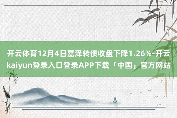 开云体育12月4日嘉泽转债收盘下降1.26%-开云kaiyun登录入口登录APP下载「中国」官方网站