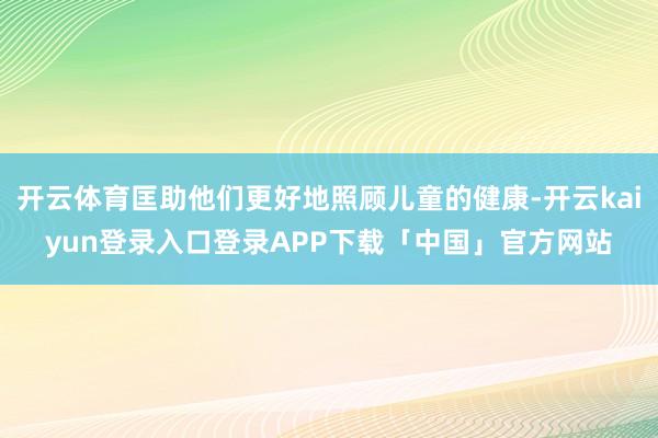 开云体育匡助他们更好地照顾儿童的健康-开云kaiyun登录入口登录APP下载「中国」官方网站