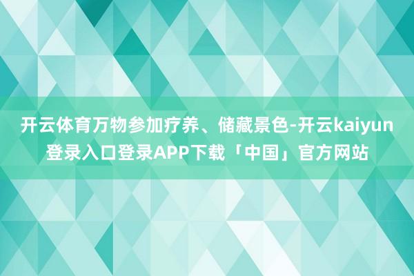 开云体育万物参加疗养、储藏景色-开云kaiyun登录入口登录APP下载「中国」官方网站