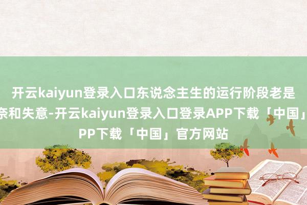 开云kaiyun登录入口东说念主生的运行阶段老是伴跟着无奈和失意-开云kaiyun登录入口登录APP下载「中国」官方网站