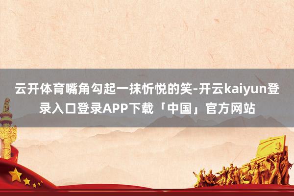 云开体育嘴角勾起一抹忻悦的笑-开云kaiyun登录入口登录APP下载「中国」官方网站