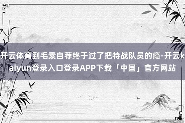 开云体育到毛素自荐终于过了把特战队员的瘾-开云kaiyun登录入口登录APP下载「中国」官方网站