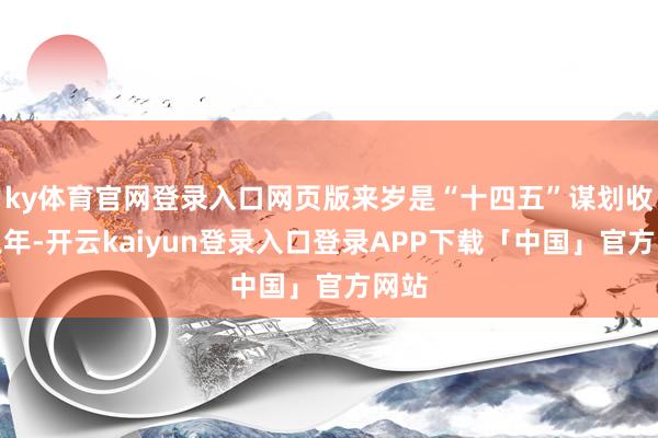ky体育官网登录入口网页版来岁是“十四五”谋划收官之年-开云kaiyun登录入口登录APP下载「中国」官方网站