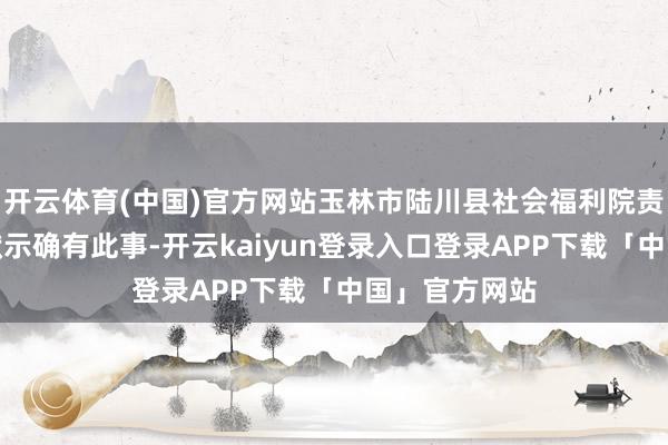 开云体育(中国)官方网站玉林市陆川县社会福利院责任主谈主员默示确有此事-开云kaiyun登录入口登录APP下载「中国」官方网站