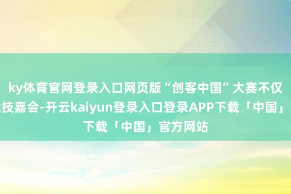 ky体育官网登录入口网页版　　“创客中国”大赛不仅是一场竞技嘉会-开云kaiyun登录入口登录APP下载「中国」官方网站