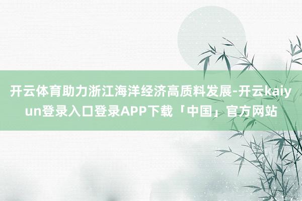 开云体育助力浙江海洋经济高质料发展-开云kaiyun登录入口登录APP下载「中国」官方网站