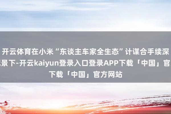 开云体育在小米“东谈主车家全生态”计谋合手续深化的配景下-开云kaiyun登录入口登录APP下载「中国」官方网站