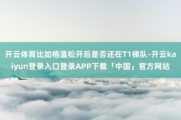 开云体育比如格温松开后是否还在T1梯队-开云kaiyun登录入口登录APP下载「中国」官方网站