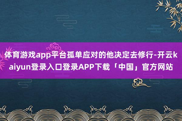 体育游戏app平台孤单应对的他决定去修行-开云kaiyun登