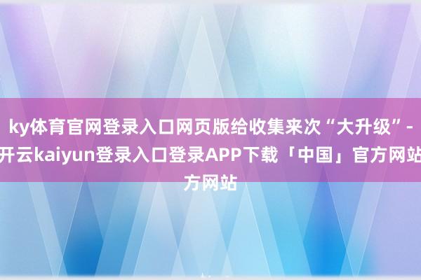 ky体育官网登录入口网页版给收集来次“大升级”-开云kaiyun登录入口登录APP下载「中国」官方网站