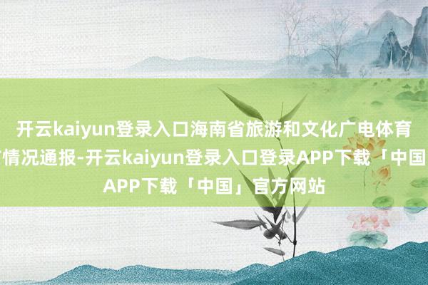 开云kaiyun登录入口海南省旅游和文化广电体育厅就此发布情况通报-开云kaiyun登录入口登录APP下载「中国」官方网站