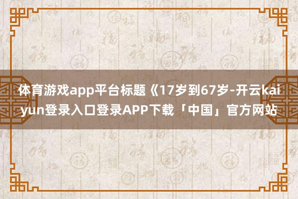 体育游戏app平台标题《17岁到67岁-开云kaiyun登录入口登录APP下载「中国」官方网站