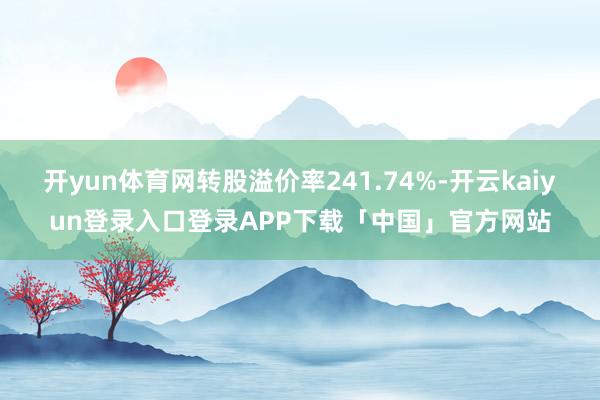 开yun体育网转股溢价率241.74%-开云kaiyun登录入口登录APP下载「中国」官方网站