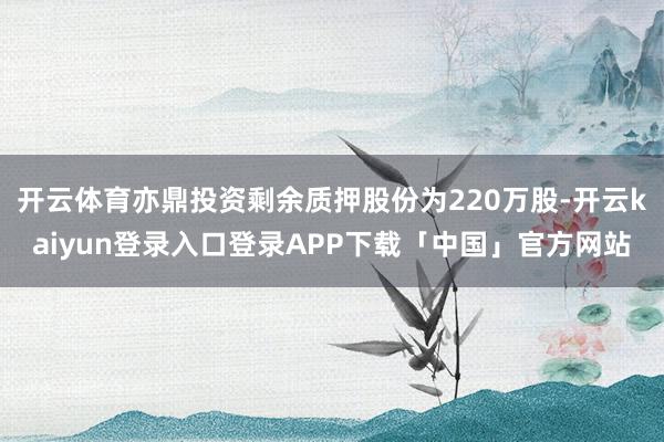 开云体育亦鼎投资剩余质押股份为220万股-开云kaiyun登录入口登录APP下载「中国」官方网站