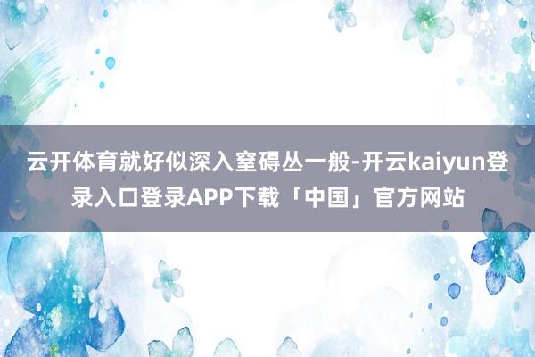 云开体育就好似深入窒碍丛一般-开云kaiyun登录入口登录APP下载「中国」官方网站