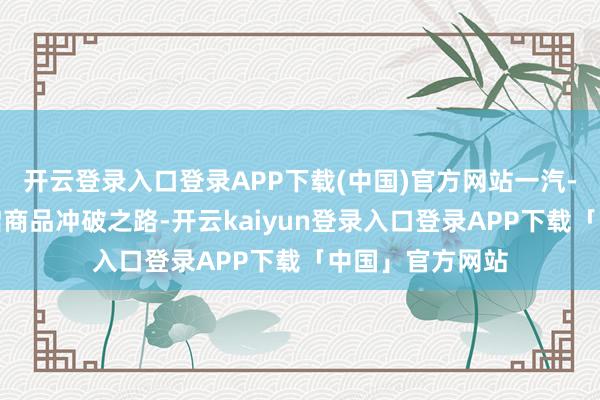 开云登录入口登录APP下载(中国)官方网站一汽-天下将全面开启商品冲破之路-开云kaiyun登录入口登录APP下载「中国」官方网站