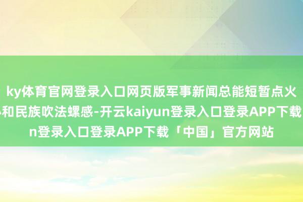 ky体育官网登录入口网页版军事新闻总能短暂点火公共的意思意思心和民族吹法螺感-开云kaiyun登录入口登录APP下载「中国」官方网站