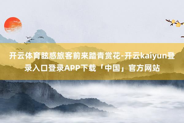 开云体育眩惑旅客前来踏青赏花-开云kaiyun登录入口登录APP下载「中国」官方网站
